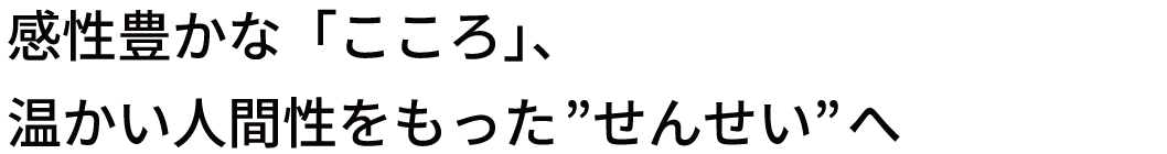 感性豊かな「こころ」、温かい人間性をもった"せんせい"へ